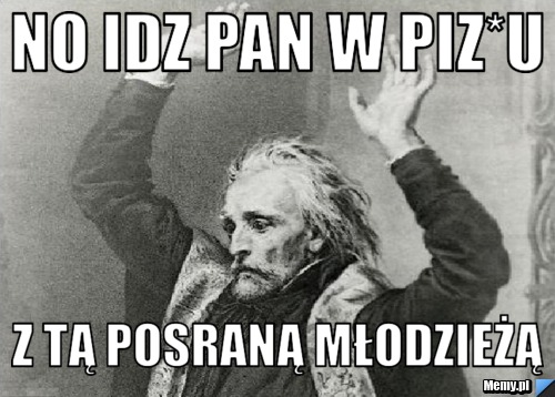 No idz pan w piz*u  z tą posraną młodzieżą 