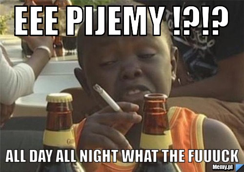 Eee pijemy !?!? all day all night what the fuuuck