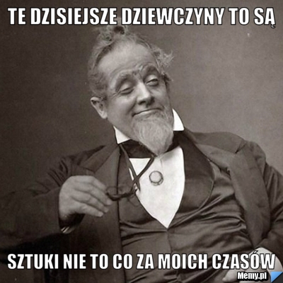 Te dzisiejsze dziewczyny to są sztuki nie to co za moich czasów