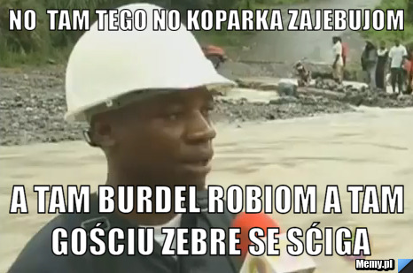 No  tam tego no koparka zajebujom a tam burdel robiom a tam gościu zebre se sćiga