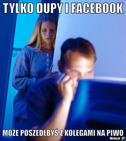 TYLKO dupy i facebook może poszedłbyś z kolegami na piwo