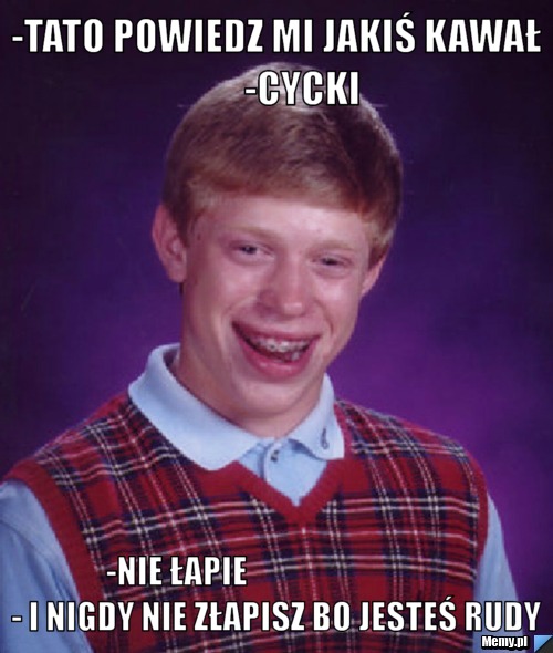 -tato powiedz mi jakiś kawał           -cycki     -nie łapie                               - i nigdy nie złapisz bo jesteś rudy
