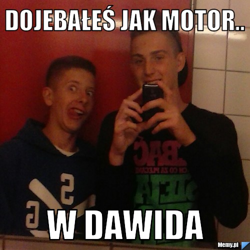 Dojebałeś jak motor.. w dawida