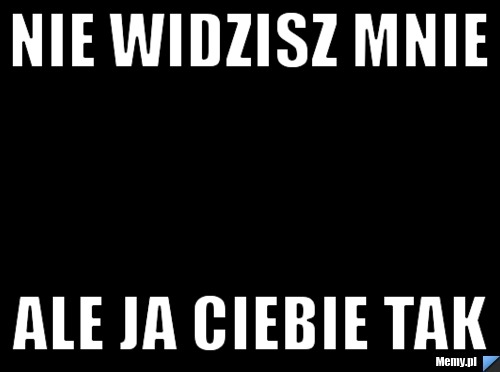 Nie widzisz mnie ale ja ciebie tak