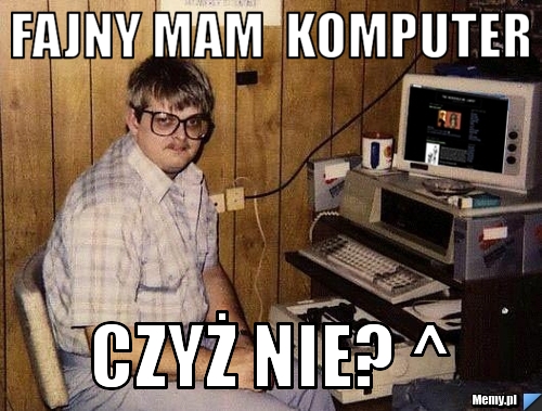 Fajny mam  komputer czyż nie? ^