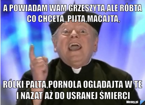 A powiadam wam Grzeszyta,ale róbta co chceta, Pijta,macajta, rólki palta,pornola oglądajta w te i nazat aż do usranej śmierci