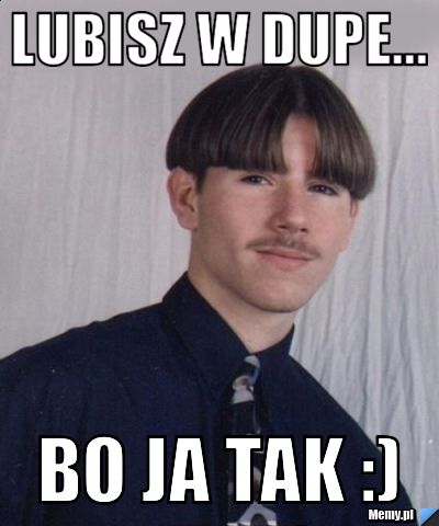 Lubisz w dupe... Bo ja tak :)