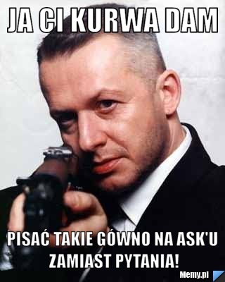 Ja Ci Kurwa dam  pisać takie gówno na ask'u zamiast pytania!