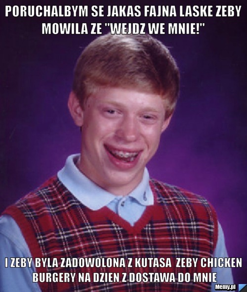 Poruchalbym se jakas fajna laske zeby mowila ze "wejdz we mnie!"  i zeby byla zadowolona z kutasa  zeby chicken burgery na dzien z dostawa do mnie