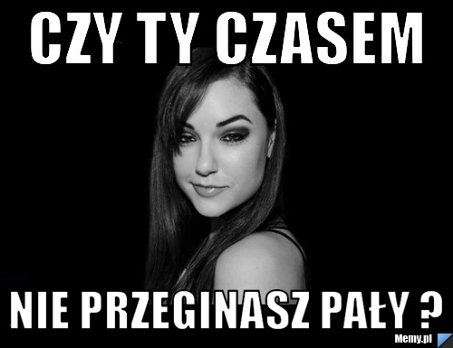 Czy ty czasem nie przeginasz pały ?