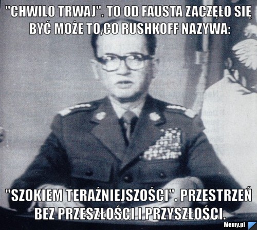 "Chwilo trwaj". To od Fausta zaczęło się być może to,co Rushkoff nazywa: "szokiem teraźniejszości". Przestrzeń bez przeszłości i przyszłości.