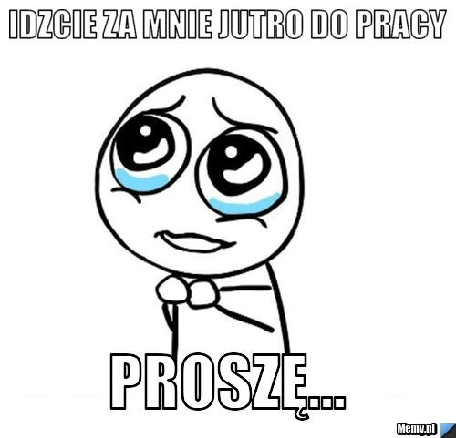 Idzcie za mnie jutro do pracy Proszę...