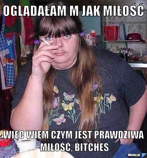 Oglądałam m jak miłość więc wiem czym jest prawdziwa miłość, bitches