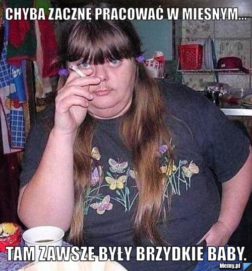 Chyba zacznę pracować w mięsnym... tam zawsze były brzydkie baby.