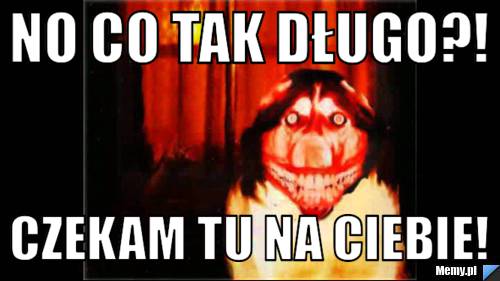 No co tak długo?! czekam tu na ciebie!