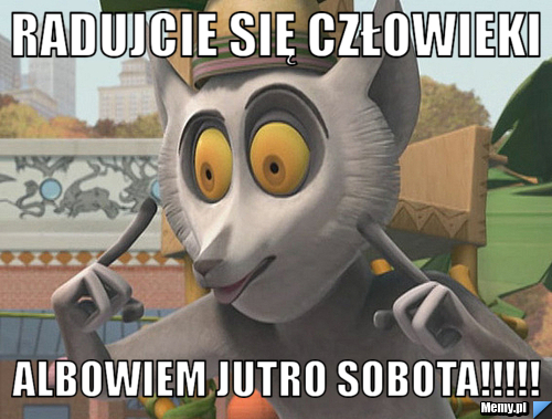 Radujcie się człowieki Albowiem jutro sobota!!!!!