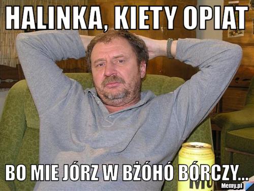 Halinka, kiety opiat  bo mie jórz w bżóhó bórczy...