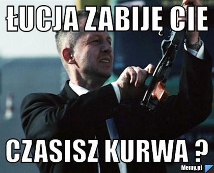 Łucja zabiję cie czasisz kurwa ?