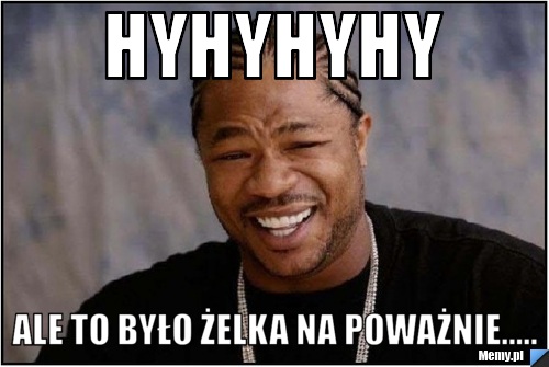 Hyhyhyhy Ale to było żelka na poważnie.....
