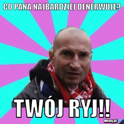 Co pana najbardziej denerwuje? twój ryj!!