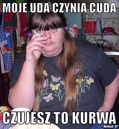 Moje uda czynią cuda czujesz to kurwa