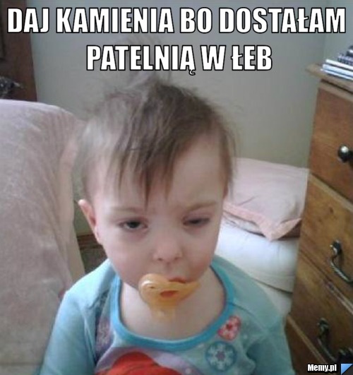 Daj kamienia bo dostałam patelnią w łeb 