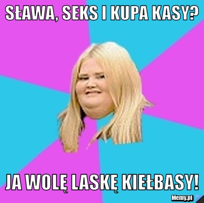 Sława, seks i kupa kasy? ja wolę laskę kiełbasy! 