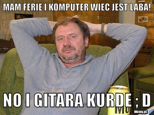 MAM FERIE I KOMPUTER WIEC JEST LABA! NO I GITARA KURDE ; D