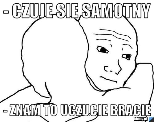 - czuje sie samotny - znam to uczucie bracie