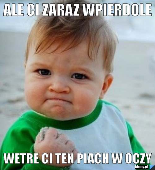 Ale ci zaraz wpierdole wetre ci ten piach w oczy