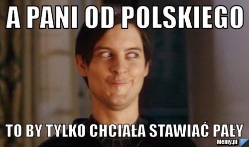 A pani od polskiego to by tylko chciała stawiać pały