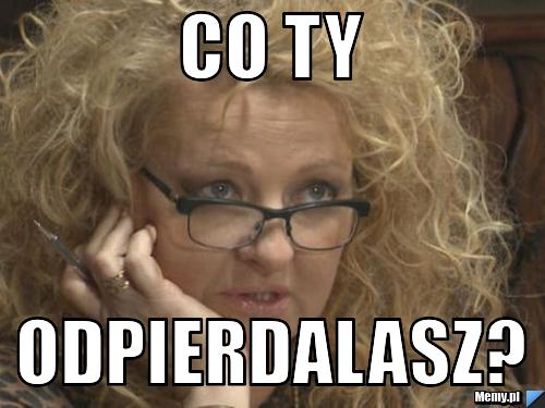 Co ty odpierdalasz?