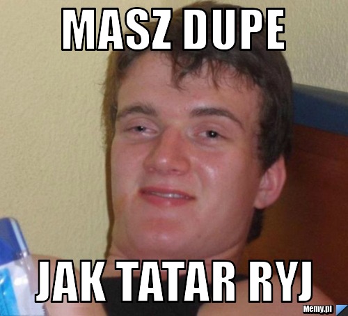 Masz dupe  jak tatar ryj 