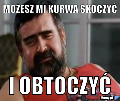 Możesz mi kurwa skoczyć i obtoczyć 