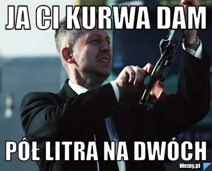 Ja ci kurwa dam  pół litra na dwóch 