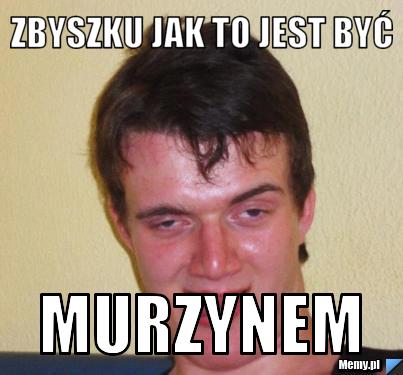Zbyszku jak to jest być  MURZYNEM