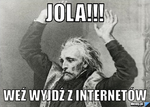 Jola!!! weź wyjdź z internetów 