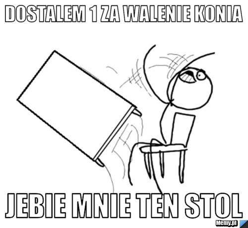 Dostalem 1 za walenie konia  jebie mnie ten stol 