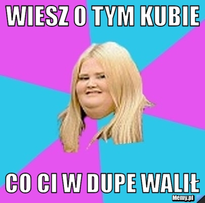 Wiesz o tym kubie co ci w dupe walił