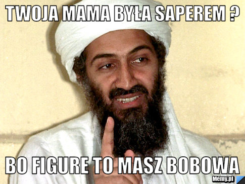 Twoja mama była saperem ? Bo figure to masz bobowa