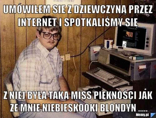 Umówiłem sie z dziewczyną przez internet i spotkaliśmy się  z niej była taka miss piękności jak ze mnie niebieskooki blondyn .....