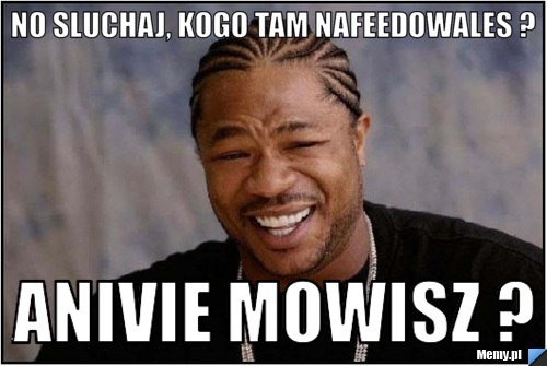 No sluchaj, kogo tam nafeedowales ? Anivie mowisz ?