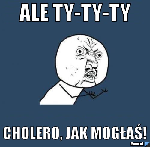 Ale ty-ty-ty Cholero, jak mogłaś! 
