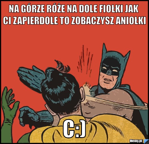 Na g&oacute;rze r&oacute;że na dole fiołki jak ci zapierdole to zobaczysz aniołki C:)