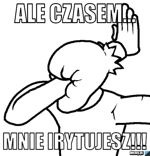 Ale czasem... Mnie irytujesz!!!