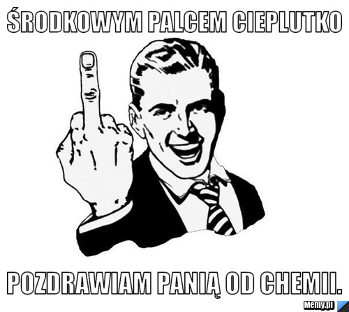 Środkowym palcem cieplutko Pozdrawiam panią Od Chemii.