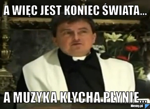 A WIĘC JEST KONIEC ŚWIATA... A MUZYKA KLYCHA PŁYNIE...