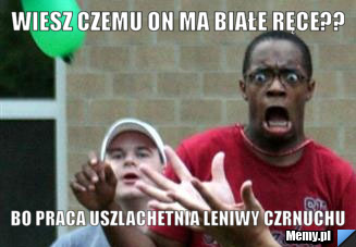 Wiesz czemu on ma białe ręce??  bo praca uszlachetnia leniwy czrnuchu