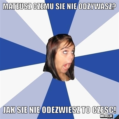 Mateusz czemu sie nie odzywasz? jak sie nie odezwiesz to czesc!