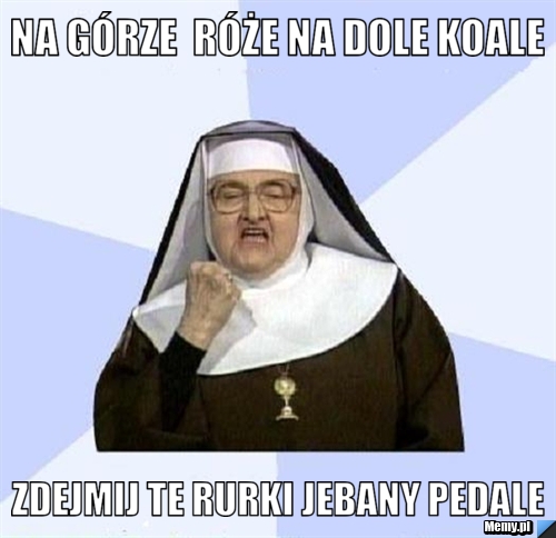 Na górze  róże na dole koale zdejmij te rurki jebany pedale